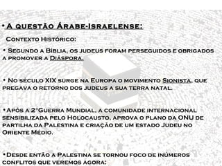 Principais conflitos no Oriente 
Médio 
• A questão Árabe-Israelense: 
Contexto Histórico: 
• Segundo a Bíblia, os judeus foram perseguidos e obrigados 
a promover a Diáspora. 
• No século XIX surge na Europa o movimento Sionista, que 
pregava o retorno dos judeus a sua terra natal. 
•Após a 2°Guerra Mundial, a comunidade internacional 
sensibilizada pelo Holocausto, aprova o plano da ONU de 
partilha da Palestina e criação de um estado Judeu no 
Oriente Médio. 
•Desde então a Palestina se tornou foco de inúmeros 
conflitos que veremos agora: 
 