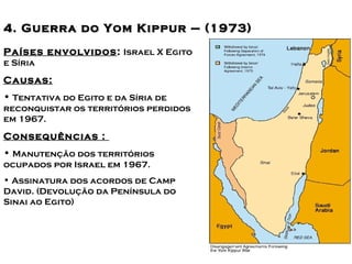 Principais conflitos no Oriente 
44.. GGuueerrrraa ddoo YYoomm KKiippMppéuudrri o–– ((11997733)) 
Países envolvidos: Israel X Egito 
e Síria 
Causas: 
• Tentativa do Egito e da Síria de 
reconquistar os territórios perdidos 
em 1967. 
Consequências : 
• Manutenção dos territórios 
ocupados por Israel em 1967. 
• Assinatura dos acordos de Camp 
David. (Devolução da Península do 
Sinai ao Egito) 
 