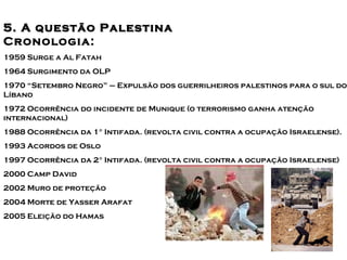 Principais conflitos no Oriente 
55.. AA qquueessttããoo PPaalleessttiiMnnaaédio 
Cronologia: 
1959 Surge a Al Fatah 
1964 Surgimento da OLP 
1970 “Setembro Negro” – Expulsão dos guerrilheiros palestinos para o sul do 
Líbano 
1972 Ocorrência do incidente de Munique (o terrorismo ganha atenção 
internacional) 
1988 Ocorrência da 1° Intifada. (revolta civil contra a ocupação Israelense). 
1993 Acordos de Oslo 
1997 Ocorrência da 2° Intifada. (revolta civil contra a ocupação Israelense) 
2000 Camp David 
2002 Muro de proteção 
2004 Morte de Yasser Arafat 
2005 Eleição do Hamas 
 