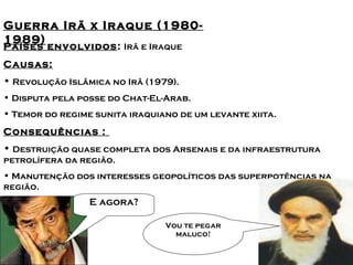 Principais conflitos no Oriente 
Guerra Irã x Iraque M(1é9d8i0o- 
1989) 
Países envolvidos: Irã e Iraque 
Causas: 
• Revolução Islâmica no Irâ (1979). 
• Disputa pela posse do Chat-El-Arab. 
• Temor do regime sunita iraquiano de um levante xiita. 
Consequências : 
• Destruição quase completa dos Arsenais e da infraestrutura 
petrolífera da região. 
• Manutenção dos interesses geopolíticos das superpotências na 
região. 
E agora? 
Vou te pegar 
maluco! 
 