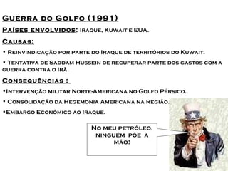 Principais conflitos no Oriente 
Guerra do Golfo (19M9é1d) io 
Países envolvidos: Iraque, Kuwait e EUA. 
Causas: 
• Reinvindicação por parte do Iraque de territórios do Kuwait. 
• Tentativa de Saddam Hussein de recuperar parte dos gastos com a 
guerra contra o Irã. 
Consequências : 
•Intervenção militar Norte-Americana no Golfo Pérsico. 
• Consolidação da Hegemonia Americana na Região. 
•Embargo Econômico ao Iraque. 
No meu petróleo, 
ninguém põe a 
mão! 
 