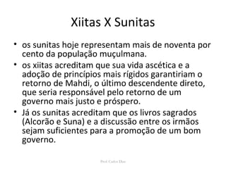 Xiitas X Sunitas 
• os sunitas hoje representam mais de noventa por 
cento da população muçulmana. 
• os xiitas acreditam que sua vida ascética e a 
adoção de princípios mais rígidos garantiriam o 
retorno de Mahdi, o último descendente direto, 
que seria responsável pelo retorno de um 
governo mais justo e próspero. 
• Já os sunitas acreditam que os livros sagrados 
(Alcorão e Suna) e a discussão entre os irmãos 
sejam suficientes para a promoção de um bom 
governo. 
Prof: Carlos Dias 
 