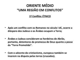 ORIENTE MÉDIO 
“UMA REGIÃO EM CONFLITOS” 
1º Conflito: ÉTNICO 
• Após um conflito com os Romanos no século I dC, ocorre a 
diáspora dos Judeus e os Árabes ocupam a Terra; 
• Árabes e Judeus consideram-se herdeiros de Abrão, 
portanto, detentores da promessa de Deus quanto a posse 
da “Terra Prometida”. 
• Com o advento do cristianismo, europeus também se 
inserem na disputa pelas terras (cruzadas). 
 