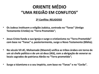 ORIENTE MÉDIO 
“UMA REGIÃO EM CONFLITOS” 
2º Conflito: RELIGIOSO 
• Os Judeus instituem a religião Judaica, centrada no “Tanac” (Antigo 
Testamento Cristão) na “Terra Prometida”; 
• Jesus Cristo funda a sua Igreja e surge o cristianismo na “Terra Prometida” 
com base no “Tanac” e, posteriormente, surge o Novo Testamento (Bíblia); 
• No século VII dC, Mohamade (Maomé) unifica as tribos árabes em torno de 
um só chefe político e de um só deus (Alá), com a obrigação de venerar os 
locais sagrados do patriarca Abrão na “Terra prometida”; 
• Surge o Islamismo e o seu império, com base no “Tanac” e no “Corão”. 
 