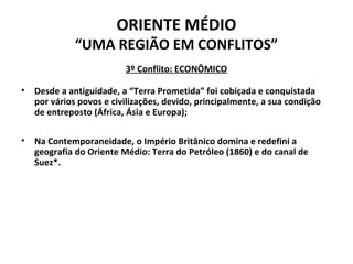 ORIENTE MÉDIO 
“UMA REGIÃO EM CONFLITOS” 
3º Conflito: ECONÔMICO 
• Desde a antiguidade, a “Terra Prometida” foi cobiçada e conquistada 
por vários povos e civilizações, devido, principalmente, a sua condição 
de entreposto (África, Ásia e Europa); 
• Na Contemporaneidade, o Império Britânico domina e redefini a 
geografia do Oriente Médio: Terra do Petróleo (1860) e do canal de 
Suez*. 
 