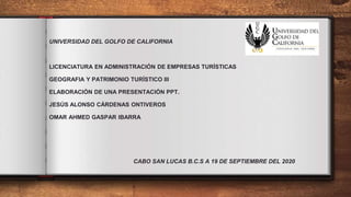 UNIVERSIDAD DEL GOLFO DE CALIFORNIA
LICENCIATURA EN ADMINISTRACIÓN DE EMPRESAS TURÍSTICAS
GEOGRAFIA Y PATRIMONIO TURÍSTICO III
ELABORACIÓN DE UNA PRESENTACIÓN PPT.
JESÚS ALONSO CÁRDENAS ONTIVEROS
OMAR AHMED GASPAR IBARRA
CABO SAN LUCAS B.C.S A 19 DE SEPTIEMBRE DEL 2020
 