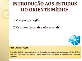 INTRODUÇÃO AOS ESTUDOS
      DO ORIENTE MÉDIO:

    1. O espaço, a região

    2. Os atores (estatais e não estatais)




Prof. Otávio Megda
Geografia (UNESP); pós graduação em climatologia e anomalias climáticas (UNESP/ UFU) e
mestrando na área de geomorfologia, mudanças climáticas e variabilidade climática
(UNESP).
 