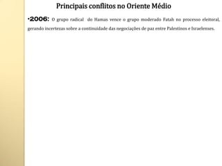 Principais conflitos no Oriente Médio
•2006:      O grupo radical do Hamas vence o grupo moderado Fatah no processo eleitoral,
gerando incertezas sobre a continuidade das negociações de paz entre Palestinos e Israelenses.
 