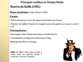 Principais conflitos no Oriente Médio
Guerra do Golfo (1991)

Países envolvidos: Iraque, Kuwait e EUA.
Causas:
• Reinvindicação por parte do Iraque de territórios do Kuwait.
• Tentativa de Saddam Hussein de recuperar parte dos gastos com a guerra contra
o Irã.
Consequências :
•Intervenção militar Norte-Americana no Golfo Pérsico.
• Consolidação da Hegemonia Americana na Região.
•Embargo Econômico ao Iraque.



OBS: Em 2003 o EUA volta a invadir o
Iraque, desta vez depondo Saddan e
ocupando o terrtório Iraquiano.
 