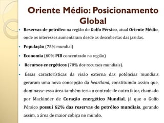 Oriente Médio: Posicionamento
                 Global
   Reservas de petróleo na região do Golfo Pérsico, atual Oriente Médio,
    onde os interesses aumentaram desde as descobertas das jazidas.

   População (75% mundial)

   Economia (60% PIB concentrado na região)

   Recursos energéticos (70% dos recursos mundiais).

   Essas características da visão externa das potências mundiais
    geraram uma nova concepção da heartland, constituindo assim que,
    dominasse essa área também teria o controle de outro fator, chamado
    por Mackinder de Coração energético Mundial, já que o Golfo
    Pérsico possuí 62% das reservas de petróleo mundiais, gerando
    assim, a área de maior cobiça no mundo.
 
