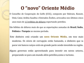 O “novo” Oriente Médio
O Conselho de Cooperação do Golfo (CCG), composto por Bahrain, Kuwait,
  Omã, Catar, Arábia Saudita e Emirados Árabes, arrecadou nos últimos cinco
  anos mais de 1,5 trilhões de dólares exportando petróleo.

São bilhões de dólares mais do que as exportações somadas de Brasil, Índia,
  Polônia e Turquia no mesmo período.

Este dinheiro está criando um novo Oriente Médio, em tese mais
  moderno. Os níveis de corrupção estão baixando, o dinheiro que ia
  parar em bancos suíços está em grande parte sendo investido na região.

Alguns governos estão aproveitando para investir em novos setores,
  preparando-se para um mundo além-petróleo,como o turismo.
 