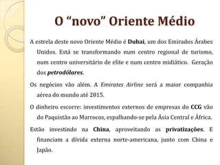 O “novo” Oriente Médio
A estrela deste novo Oriente Médio é Dubai, um dos Emirados Árabes
  Unidos. Está se transformando num centro regional de turismo,
  num centro universitário de elite e num centro midiático. Geração
  dos petrodólares.
Os negócios vão além. A Emirates Airline será a maior companhia
  aérea do mundo até 2015.
O dinheiro escorre: investimentos externos de empresas do CCG vão
  do Paquistão ao Marrocos, espalhando-se pela Ásia Central e África.
Estão investindo na China, aproveitando as privatizações. E
  financiam a dívida externa norte-americana, junto com China e
  Japão.
 