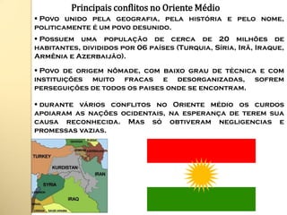 Principais conflitos no Oriente Médio
 Povo unido pela geografia, pela história e pelo nome,
politicamente é um povo desunido.
 Possuem uma população de cerca de 20 milhões de
habitantes, divididos por 06 países (Turquia, Síria, Irã, Iraque,
Armênia e Azerbaijão).

 Povo de origem nômade, com baixo grau de técnica e com
instituições muito fracas e desorganizadas, sofrem
perseguições de todos os paises onde se encontram.

 durante vários conflitos no Oriente médio os curdos
apoiaram as nações ocidentais, na esperança de terem sua
causa reconhecida. Mas só obtiveram negligencias e
promessas vazias.
 