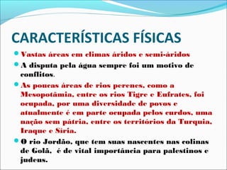 CARACTERÍSTICAS FÍSICAS
Vastas áreas em climas áridos e semi-áridos
A disputa pela água sempre foi um motivo de
 conflitos.
As poucas áreas de rios perenes, como a
 Mesopotâmia, entre os rios Tigre e Eufrates, foi
 ocupada, por uma diversidade de povos e
 atualmente é em parte ocupada pelos curdos, uma
 nação sem pátria, entre os territórios da Turquia,
 Iraque e Síria.
O rio Jordão, que tem suas nascentes nas colinas
 de Golã, é de vital importância para palestinos e
 judeus.
 