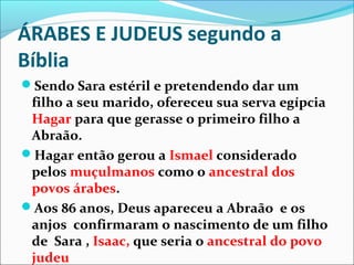 ÁRABES E JUDEUS segundo a
Bíblia
Sendo Sara estéril e pretendendo dar um
 filho a seu marido, ofereceu sua serva egípcia
 Hagar para que gerasse o primeiro filho a
 Abraão.
Hagar então gerou a Ismael considerado
 pelos muçulmanos como o ancestral dos
 povos árabes.
Aos 86 anos, Deus apareceu a Abraão e os
 anjos confirmaram o nascimento de um filho
 de Sara , Isaac, que seria o ancestral do povo
 judeu
 