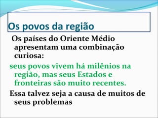 Os povos da região
 Os países do Oriente Médio
 apresentam uma combinação
 curiosa:
seus povos vivem há milênios na
 região, mas seus Estados e
 fronteiras são muito recentes.
Essa talvez seja a causa de muitos de
 seus problemas
 