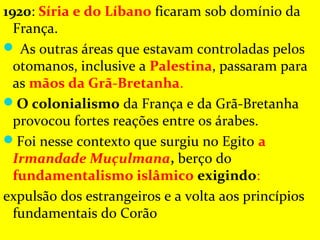 1920: Síria e do Líbano ficaram sob domínio da 
  França.
 As outras áreas que estavam controladas pelos 
  otomanos, inclusive a Palestina, passaram para 
  as mãos da Grã-Bretanha. 
O colonialismo da França e da Grã-Bretanha 
  provocou fortes reações entre os árabes. 
Foi nesse contexto que surgiu no Egito a
  Irmandade Muçulmana, berço do 
  fundamentalismo islâmico exigindo:
expulsão dos estrangeiros e a volta aos princípios 
  fundamentais do Corão
 