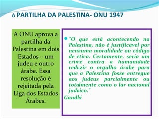 A PARTILHA DA PALESTINA- ONU 1947


A ONU aprova a 
                  "O que está acontecendo na
    partilha da    Palestina, não é justificável por
Palestina em dois  nenhuma moralidade ou código
  Estados – um     de ética. Certamente, seria um
  judeu e outro    crime contra a humanidade
                   reduzir o orgulho árabe para
   árabe. Essa     que a Palestina fosse entregue
   resolução é     aos judeus parcialmente ou
  rejeitada pela   totalmente como o lar nacional
                   judaico."
Liga dos Estados 
                  Gandhi
     Árabes.
 