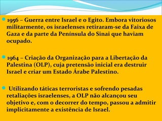 1956 – Guerra entre Israel e o Egito. Embora vitoriosos
 militarmente, os israelenses retiraram-se da Faixa de
 Gaza e da parte da Península do Sinai que haviam
 ocupado.

1964 – Criação da Organização para a Libertação da
 Palestina (OLP), cuja pretensão inicial era destruir
 Israel e criar um Estado Árabe Palestino.

 Utilizando táticas terroristas e sofrendo pesadas
 retaliações israelenses, a OLP não alcançou seu
 objetivo e, com o decorrer do tempo, passou a admitir
 implicitamente a existência de Israel.
 