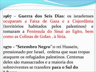 1967  –  Guerra dos Seis Dias:  os  israelenses 
ocuparam  a  Faixa  de  Gaza  e  a  Cisjordânia 
(territórios  habitados  pelos  palestinos)  e 
tomaram  a  Península  do  Sinai  ao  Egito,  bem 
como as Colinas de Golan , à Síria.

1970 – “Setembro Negro”:o rei Hussein, 
pressionado por Israel,  ordena que suas tropas 
ataquem os refugiados palestinos. Centenas 
deles são massacrados e a maioria dos 
sobreviventes se transfere para o Sul do
 