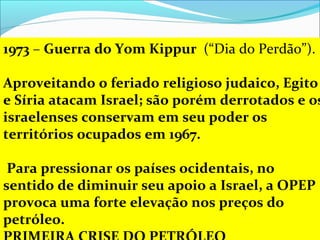 1973 – Guerra do Yom Kippur (“Dia do Perdão”). 

Aproveitando o feriado religioso judaico, Egito
e Síria atacam Israel; são porém derrotados e os
israelenses conservam em seu poder os
territórios ocupados em 1967.

 Para pressionar os países ocidentais, no
sentido de diminuir seu apoio a Israel, a OPEP
provoca uma forte elevação nos preços do
petróleo.
 