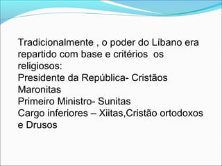 Tradicionalmente , o poder do Líbano era
repartido com base e critérios os
religiosos:
Presidente da República- Cristãos
Maronitas
Primeiro Ministro- Sunitas
Cargo inferiores – Xiitas,Cristão ortodoxos
e Drusos
 