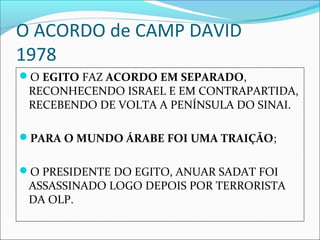 O ACORDO de CAMP DAVID
1978
O EGITO FAZ ACORDO EM SEPARADO, 
 RECONHECENDO ISRAEL E EM CONTRAPARTIDA, 
 RECEBENDO DE VOLTA A PENÍNSULA DO SINAI.

PARA O MUNDO ÁRABE FOI UMA TRAIÇÃO;


O PRESIDENTE DO EGITO, ANUAR SADAT FOI 
 ASSASSINADO LOGO DEPOIS POR TERRORISTA 
 DA OLP.
 