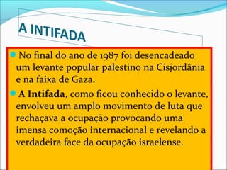 No final do ano de 1987 foi desencadeado 
 um levante popular palestino na Cisjordânia 
 e na faixa de Gaza. 
A Intifada, como ficou conhecido o levante, 
 envolveu um amplo movimento de luta que 
 rechaçava a ocupação provocando uma 
 imensa comoção internacional e revelando a 
 verdadeira face da ocupação israelense. 
 