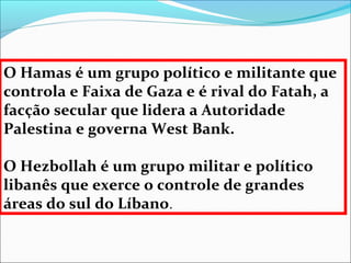 O Hamas é um grupo político e militante que
controla e Faixa de Gaza e é rival do Fatah, a
facção secular que lidera a Autoridade
Palestina e governa West Bank.

O Hezbollah é um grupo militar e político
libanês que exerce o controle de grandes
áreas do sul do Líbano.
 