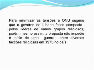 Para minimizar as tensões a ONU sugeriu
que o governo do Líbano fosse composto
pelos lideres de vários grupos religiosos,
porém mesmo assim, a proposta não impediu
o início de uma guerra entre diversas
facções religiosas em 1975 no país.
 