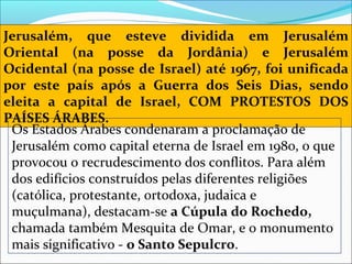 Jerusalém, que esteve dividida em Jerusalém
Oriental (na posse da Jordânia) e Jerusalém
Ocidental (na posse de Israel) até 1967, foi unificada
por este país após a Guerra dos Seis Dias, sendo
eleita a capital de Israel, COM PROTESTOS DOS
PAÍSES ÁRABES.
 Os Estados Árabes condenaram a proclamação de 
 Jerusalém como capital eterna de Israel em 1980, o que 
 provocou o recrudescimento dos conflitos. Para além 
 dos edifícios construídos pelas diferentes religiões 
 (católica, protestante, ortodoxa, judaica e 
 muçulmana), destacam-se a Cúpula do Rochedo,
 chamada também Mesquita de Omar, e o monumento 
 mais significativo - o Santo Sepulcro. 
 
