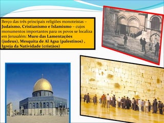 Berço das três principais religiões monoteístas – 
Judaísmo, Cristianismo e Islamismo – cujos
monumentos importantes para os povos se localiza 
em Jerusalém: Muro das Lamentações
(judeus), Mesquita de Al Agsa (palestinos) ,
Igreja da Natividade (cristãos)
 