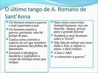 O último tango de A. Romano de
Sant’Anna
Os homens amam a guerra       Nem cínico nem triste
 e mal suportam a paz.          Animal humano, vou em
Os homens amam a               marcha , dança, preces
 guerra, portanto, não há       para o grande funeral
 perigo de paz.                Acabará a raça humana
Canto como convém a            sobre a Terra?
 espécie ao ver que invadem    Não hão de sobrar um novo
 meus quintais das folhas da    Adão e Eva, a refazer o
 bananeira                      amor, e dois irmãos:
Inventei a ideologica         -Caim e Abel
 bandeira e explodirei o       -a reinventar a guerra”
 corpo do inimigo antes que
 ataque.
 