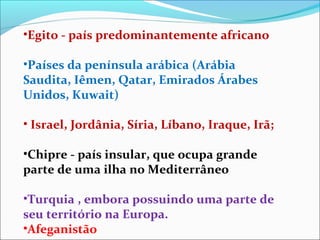 •Egito - país predominantemente africano

•Países da península arábica (Arábia
Saudita, Iêmen, Qatar, Emirados Árabes
Unidos, Kuwait)

• Israel, Jordânia, Síria, Líbano, Iraque, Irã;

•Chipre - país insular, que ocupa grande
parte de uma ilha no Mediterrâneo

•Turquia , embora possuindo uma parte de
seu território na Europa.
•Afeganistão
 