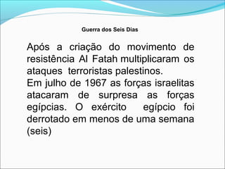 Guerra dos Seis Dias


Após a criação do movimento de
resistência Al Fatah multiplicaram os
ataques terroristas palestinos.
Em julho de 1967 as forças israelitas
atacaram de surpresa as forças
egípcias. O exército       egípcio foi
derrotado em menos de uma semana
(seis)
 