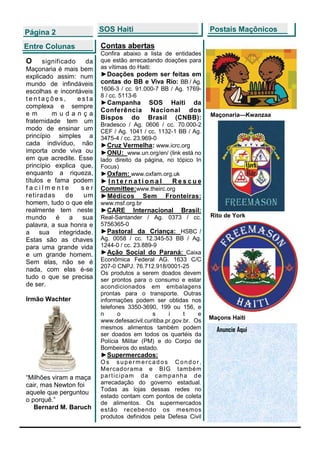Página 2                  SOS Haiti                                  Postais Maçônicos

Entre Colunas             Contas abertas
                          Confira abaixo a lista de entidades
O      significado   da   que estão arrecadando doações para
Maçonaria é mais bem      as vítimas do Haiti:
explicado assim: num      ►Doações podem ser feitas em
mundo de infindáveis      contas do BB e Viva Rio: BB / Ag.
escolhas e incontáveis    1606-3 / cc. 91.000-7 BB / Ag. 1769-
                          8 / cc. 5113-6
tentações,         esta
                          ►Campanha SOS Haiti da
complexa e sempre
                          Conferência Nacional dos
em        mudança                                                    Maçonaria—Kwanzaa
                          Bispos do Brasil (CNBB):
fraternidade tem um
                          Bradesco / Ag. 0606 / cc. 70.000-2
modo de ensinar um        CEF / Ag. 1041 / cc. 1132-1 BB / Ag.
princípio simples a       3475-4 / cc. 23.969-0
cada indivíduo, não       ►Cruz Vermelha: www.icrc.org
importa onde viva ou      ►ONU: www.un.org/en/ (link está no
em que acredite. Esse     lado direito da página, no tópico In
princípio explica que,    Focus)
enquanto a riqueza,       ►Oxfam: www.oxfam.org.uk
títulos e fama podem      ►International         Rescue
facilmente          ser   Committee:www.theirc.org
retiradas      de    um   ►Médicos Sem Fronteiras:
homem, tudo o que ele     www.msf.org.br
realmente tem neste       ►CARE       Internacional      Brasil:
mundo é a           sua   Real-Santander / Ag. 0373 / cc.            Rito de York
palavra, a sua honra e    5756365-0
a sua integridade.        ►Pastoral da Criança: HSBC /
Estas são as chaves       Ag. 0058 / cc. 12.345-53 BB / Ag.
para uma grande vida      1244-0 / cc. 23.889-9
e um grande homem.        ►Ação Social do Paraná: Caixa
Sem elas, não se é        Econômica Federal AG. 1633 C/C
                          207-0 CNPJ. 76.712.918/0001-25
nada, com elas é-se
                          Os produtos a serem doados devem
tudo o que se precisa     ser prontos para o consumo e estar
de ser.                   acondicionados em embalagens
                          prontas para o transporte. Outras
Irmão Wachter             informações podem ser obtidas nos
                          telefones 3350-3690, 199 ou 156, e
                          n      o            s     i     t    e
                                                                     Maçons Haiti
                          www.defesacivil.curitiba.pr.gov.br. Os
                          mesmos alimentos também podem                Anuncie Aqui
                          ser doados em todos os quartéis da
                          Polícia Militar (PM) e do Corpo de
                          Bombeiros do estado.
                          ►Supermercados:
                          Os supermercados Condor,
                          Mercadorama e BIG também
“Milhões viram a maça     p a r t i c i p am da c am p a n h a d e
cair, mas Newton foi      arrecadação do governo estadual.
                          Todas as lojas dessas redes no
aquele que perguntou
                          estado contam com pontos de coleta
o porquê.”                de alimentos. Os supermercados
   Bernard M. Baruch      estão recebendo os mesmos
                          produtos definidos pela Defesa Civil
 
