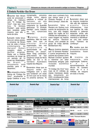 Página 3                               “Eduquem as crianças e não será necessário castigar os homens.” Pitagóras


O Símbolo Perdido—Dan Brown
O escritor Dan Brown           conspiração, provocou                 claro que o primeiro livro mais vendidos.
pode ter provocado o           ultraje entre alguns                  que vamos rever é 'O
ultraje do Vaticano            católicos e críticas do               Símbolo Perdido'. É um Levenston disse que
com "O Código Da               Vaticano,   um      alto              ótimo começo", disse ele. os maçons modernos
Vinci", mas seu novo           representante        da                                          não são tão sigilosos
livro,  "O    Símbolo          maçonaria na Austrália                L evenston falou à q u a n t o            seus
Perdido", está sendo           descreveu "O Símbolo                  Reuters em Sydney num antecessores,         mas
bem recebido pelos             Perdido" como trabalho                evento de lançamento do que apertos de mão
maçons, que são o              de "um romancista                     livro, que terá tiragem secretos e palavras
tema da obra.                  tremendo."                            global em inglês de 6,5 especiais ainda são
                                                                     milhões de exemplares, a usados para ajudar os
Lançado   nesta terça-         "Estamos          muito               maior tiragem da história membros a identificar-
feira em vários países,        satisfeitos. Não há nada              da editora Random se uns aos outros
o romance de Brown             neste livro que vá                    House, uma unidade do como "homens de
traz de volta o fictício       ofender          minha                grupo de mídia alemão confiança".
simbologista         de        organização. Isto nos                 Bertelsmann AG.
Harvard       Robert           proporciona            a                                         Ele revelou que dez
Langdon, afeito a              oportunidade de nos                   Alguns livreiros esperam primeiros-ministros
decifrar     enigmas.          abrirmos um pouco",                   que "O Símbolo Perdido" australianos      foram
Desta vez a história           disse Greg Levenston,                 e outros lançamentos de maçons.
acontece ao longo de           grão-mestre da loja                   autores de sucesso como
um período de 12               maçônica Unida de Nova                Michael Crichton ajudem A        história     da
horas em Washington.           Gales do Sul e do                     a reanimar um setor m a ç o n a r i a ,     uma
No      Brasil,        o       Território Australiano                fortemente atingido pela organização fraterna,
lançamento        está         Capital dos Maçons.                   recessão      econômica d         a     t      a
                                                                     mundial.                   aproximadamente do
previsto para 4 de
dezembro.
                               Levenston   disse que os                                         século 16. Existem
                               maçons      estão     tão             "O Código Da Vinci" teve cerca de 4 a 5
                               instigados com o livro                mais de 81 milhões de milhões de maçons
Mas enquanto a trama                                                 cópias impressas desde em todo o mundo.
fictícia de "Código Da         que fundaram um clube
                               do livro que vai se reunir            seu lançamento em
Vinci", envolvendo a                                                 2003, encabeçando listas
Igreja Católica e uma          na próxima semana. "É
                                                                     internacionais de livros


      Anuncie Aqui                    Anuncie Aqui                     Anuncie Aqui               Anuncie Aqui




Economia
           INDICADORES                       TABELA PROGRESSIVA MENSAL 2010                                INFLAÇÃO
                Valor      Atualização      Base de Cálculo          Alíquota     Parcela a
                                                                                                  Índice Período Valor
                                                 (R$)                   (%)     Deduzir do IR
Salário Mínimo R$ 510,00       2010                                                               IPCA        nov.09   0,41%
                                                                                    (R$)
TR              0,05%       08.jan.2010   Até 1.499,15                   -              -         IPC-Fipe    dez.09   0,18%
CDI             8,63%       08.jan.2010   De 1.499,16 até 2.246,75      7,5           112,43
                                          De 2.246,76 até 2.995,70      15            280,94      IGP-DI      nov.09   -0,11%
SELIC           8,75%       09.dez.2009
                                          De 2.995,71 até 3.743,19      22,5          505,62      INPC        nov.09   0,37%
IPCA            nov.09        0,41%
                                          Acima de 3.743,19             27,5          692,78
fonte: Thomsom Reuters                                                                            fonte: Thomsom Reuters
                                          Fonte : Receita Federal
  Cotações                 Euro               Iene                    Dolar             Libra              Visa TravelMoney
  22/01/2010               C ►2,46            C ►0,019                C ►1,80           C ►2,90            Dolar US$►1,90
                           V ►2,68            V ►0,021                V ►1,92           V ►3,16            Euro ►2,71
 