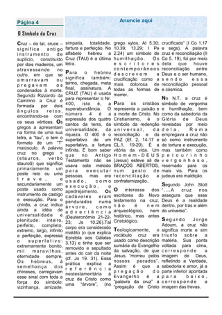 Página 4                                                         Anuncie aqui

O Símbolo da Cruz
Cruz – do lat. cruce – simpatia,               totalidade,   grego xylos, At 5.30;      crucificado” (I Co 1.17
significa              antigo     fartura e perfeição. No    10.39; 13.29; I Pe         e segs). A palavra
instrumento                 de    alfabeto hebreu a          2.24) um símbolo de        cruz é reconciliação (II
suplício, constituído             Cruz (TAU) é a última      humilhação.       Os       Co 5. 19), foi por meio
por dois madeiros, um             letra.                     e s c r i t o r e s        dela     que     houve
a t r a ve s s a n d o      no                               contemporâneos             reconciliação     entre
outro, em que se
                                  Para      o      hebreu    descrevem          a       Deus e o ser humano,
amarravam                   ou    significa      também:     crucificação como a        s e n d o       e s s a
pregavam                    os    termo, chegada, meta       mais dolorosa de           reconciliação pessoal
condenados à morte.               final, assinatura. A       todas as formas de         e cósmica.
Segundo Rizzardo da               CRUZ (TAU) é usada         morrer.
Caminno a Cruz é                  para representar o Nr.                                No N.T, a cruz é
formada por dois                  400,      isto    é,   a   Para     os   cristãos     símbolo de vergonha
ângulos                retos,     superabundância. O         representa a paixão e      e humilhação, bem
encontrando-se com                número        4    é   a   a morte de Cristo. No      como da sabedoria da
                                  expressão dos quatro       Cristianismo,    é   o     Glória     de    Deus
os seus vértices. Os
                                  cantos da terra, da        símbolo da redenção        reveladas por meio
gregos a apresentam               universalidade,       da   universal,          da     d e l a .     R o m a
na forma de uma sua               riqueza. O 400 é o         reconciliação e da         empregava a cruz não
letra, a “tau”, e tem o           superlativo de um          PAZ (Ef. 2, 14-17 e        só como instrumento
formato de um “T”                 superlativo, a fartura     CL.1, 19-20). É a          de tortura e execução,
maiúsculo. A palavra              infinita. È bom saber      vitória da vida. Um        mas também como
cruz no grego =                   que       no     Antigo    Homem-DE US                p e l o u r i n h o
(stauros,               verbo     Testamento não se          (Jesus) esteve ali de      v e r g o n h o s o ,
stauroõ) que significa            usava este método          BRAÇOS ABERTOS,            reservado para os
primariamente               um    para        executar       num       gesto     de     mais vis. Para os
poste reto ou uma                 pessoas, mas era           reconciliação        e     judeus era maldição.
t r a v e ,                   e   usado,           como      confraternização.
secundariamente um                execução,              o                              Segundo John Stott
poste usado como                  apedrejamento.       Os    O     interesse     dos    “....A    cruz      nos
instrumento de castigo            cadáveres          eram    escritores do     Novo     assegura que esse
e execução. Para o                pendurados         numa    testamento na      cruz,   Deus é a realidade
chinês, a cruz indica             árvore,           como     não        é      nem      dentro, por trás e além
ainda a idéia de                  a d v e r t ê n c i a      arqueológico,      nem     do universo”.
u n i ve r s a l i d a d e    e   (Deuteronômio 21-22-       histórico, mas    antes
plenitude:             inteiro,                              Cristológico.              Segundo          Jorge
                                  23;     Js    10.26).Tal
perfeito,          completo,                                                            Adoum, a cruz não
                                  corpo era considerado
extremo, largo, infinito                                     T eologicamente,   o       significa morte e sim
                                  maldito (o que explica
e perfeição, expressa                                        vocábulo cruz era          t riu n f o s ob re   a
                                  Epístola aos Gálatas
o        superlativo:                                        usado como descrição       matéria. Sua ponta
                                  3.13) e tinha que ser
extremamente bonito,                                         sumária do Evangelho       voltada para cima,
                                  removido e sepultado
mil        maravilhas,                                       da salvação, de que        corresponde           a
                                  antes do cair da noite
eternidade            sempre.                                Jesus “morreu pelos        imagem de Deus,
                                  (cf. Jo 19. 31). Essa
Os        hebreus,            à                              nossos     pecados”.       refletindo a Verdade,
                                  prática     explica    a
semelhança                 dos                               Assim    é   que   a       sabedoria e amor, já a
                                  r e f e r ê n c i a
chineses, carregavam                                         pregação         do        parte inferior apontada
                                  neotestamentária       á
esse sinal com toda a                                        Evangelho      é   a       p a ra       b a i xo ,
                                  cruz de Cristo como
força do símbolo:                                            “palavra da cruz” a        corresponde           a
                                  uma “árvore”, (no
vizinhança, amizade,                                         “pregação de Cristo        imagem das trevas.
 