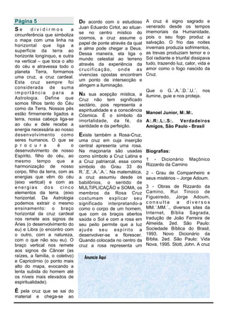 Página 5                         De acordo com o estudioso A cruz é signo sagrado e
                                 Juan Eduardo Cirlot, ao situar-   venerado desde os tempos
Se   dividirmos              a                                     imemoriais da Humanidade,
                                 se no centro místico do
circunferência que simboliza                                       pois o seu fogo produz a
                                 cosmos, a cruz assume o
o mapa com uma linha na                                            salvação. O frio das noites
                                 papel de ponte através da qual
horizontal que liga a                                              invernais produzia sofrimentos,
                                 a alma pode chegar a Deus.
superfície da terra ao                                             as trevas produziam temor e o
                                 Dessa maneira, ela liga o
horizonte longínquo, e outra                                       Sol radiante e triunfal dissipava
                                 mundo celestial ao terreno
na vertical – que toca o alto                                      tudo, trazendo luz, calor, vida e
                                 através da experiência da
do céu e atravessa todo o                                          amor como o fogo nascido da
                                 crucificação, onde as
planeta Terra, formamos
                                 vivencias opostas encontram       Cruz.
uma cruz, a cruz cardeal.
                                 um ponto de intersecção e
Esta cruz sempre foi
                                 atingem a iluminação.
considerada de suma
importância         para     a                                     Que    o   G.´.A.´.D.´.U.´.   nos
                                 Na sua acepção mística, a ilumine, guie e nos proteja.
Astrologia. Define que           Cruz não tem significado
somos filhos tanto do Céu        sectário, pois representa a
como da Terra. Nossos pés        espiritualidade e a consciência
estão firmemente ligados a                                       Manoel Junior, M:.M:.
                                 Cósmica. É o símbolo da
terra, nossa cabeça liga-se      imortalidade, da fé, da A:.R:.L:.S:.           Verdadeiros
ao céu e dele recebe a           santidade e da perfeição.       Amigos, São Paulo - Brasil
energia necessária ao nosso
desenvolvimento como             Existe também a Rosa-Cruz,
seres humanos. O que se          uma cruz em cuja inserção
p r o c u r a         é      o   central apresenta uma rosa.
desenvolvimento de nosso         Na maçonaria são usadas           Biografias:
Espírito, filho do céu, ao       como símbolo a Cruz Latina e
mesmo tempo que a                a Cruz patriarcal, essa como      1 - Dicionário Maçônico
harmonização de nosso            símbolo do Grau 33 do             Rizzardo da Camino
corpo, filho da terra, com as    R.´.E.´.A.´.A.´. Na matemática,   2 - Grau de Companheiro e
energias que vêm do céu          a cruz assumiu desde os           seus mistérios – Jorge Adoum.
(eixo vertical) e com as         babilônios, o sentido de
energias       dos      cinco    MULTIPLICAÇÃO e SOMA, os          3 - Obras de Rizzardo da
elementos da terra. (eixo        membros da Rosa Cruz              Camino, Rui Tinoco de
horizontal. Da Astrologia        costumam explicar seu             Figueiredo, Jorge Adoum,
podemos extrair o mesmo          significado interpretando-a       consulta      a     diversos
ensinamento: o braço             como o corpo de um homem,         MM.´.MM.´., diversos sites da
horizontal da cruz cardeal       que com os braços abertos         Internet, Bíblia Sagrada,
nos remete aos signos de         saúda o Sol e com a rosa em       tradução de João Ferreira de
Áries (o desenvolvimento do      seu peito permite que a luz       Almeida. 2ed. São Paulo:
eu) e Libra (o encontro com      ajude seu espírito a              Sociedade Bíblica do Brasil,
o outro, com a natureza,         desenvolver-se e florescer.       1993. Novo Dicionário da
com o que não sou eu). O         Quando colocada no centro da      Bíblia. 2ed. São Paulo: Vida
braço vertical nos remete        cruz a rosa representa um         Nova, 1995. Stott, John. A cruz
aos signos de Câncer (as
raízes, a família, o coletivo)     Anuncie Aqui
e Capricórnio (o ponto mais
alto do mapa, evocando a
lenta subida do homem até
os níveis mais elevados de
espiritualidade).
É pela cruz que se sai do
material   e   chega-se    ao
 