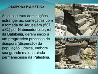 DIÁSPORA PALESTINAAs sucessivas dominações estrangeiras, começadas com a tomada de Jerusalém (587 a.C.) por Nabucodonosor, rei da Babilônia, deram início a um progressivo processo de diáspora (dispersão) da população judaica, embora sua grande maioria ainda permanecesse na Palestina. 