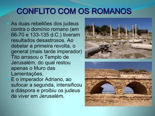CONFLITO COM OS ROMANOSAs duas rebeliões dos judeus contra o domínio romano (em 66-70 e 133-135 d.C.) tiveram resultados desastrosos. Ao debelar a primeira revolta, o general (mais tarde imperador) Tito arrasou o Templo de Jerusalém, do qual restou apenas o Muro das Lamentações. E o imperador Adriano, ao sufocar a segunda, intensificou a diáspora e proibiu os judeus de viver em Jerusalém.