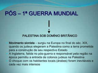 DECLARAÇÃO BALFOUR (1918)Documento do governo britânico sobre o estabelecimento de uma nação judaica na Palestina. O secretário de assuntos estrangeiros britânico Arthur James Balfour divulgou-o em 1917. Neste documento, temos a declaração de simpatia por parte do governo britânico em estabelecer um "lar nacional na Palestina para o povo judeu". O território da Palestina, até a 1ª Grande Guerra, pertencia ao Império Otomano. Tanto a maioria muçulmana, quanto os judeus e cristãos que lá residiam eram oprimidos pelo império. Outros territórios eram parte do império, como a Síria, por exemplo. A promessa dada pelo governo britânico aos árabes (representados pelo Xeique Hussein na época), garantia a eles um território  que englobava a Palestina, caso vencessem a guerra. Balfour criou uma declaração em que cabia à Inglaterra o controle da região palestina 