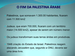 A RIVALIDADEApesar de perder o território, os árabes preservaram a vontade de manter a soberania em suas terras, agora ocupadas por Israel.Com a derrota, cerca de 750 mil palestinos foram expulsos de sua pátria (estes passaram a viver em países vizinhos, onde eram tratados como cidadãos de segunda classe).O mesmo aconteceu com os palestinos que permaneceram no Estado de Israel.