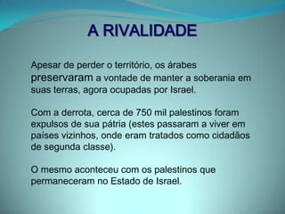 1º CONFLITOGUERRA DE INDEPENDÊNCIA DE ISRAEL (1948-1949)Países Árabes (Egito, Síria, Jordânia, Líbano e Iraque) e povo palestino atacam Israel. Objetivos  Forçar a criação nas duas outras áreas territoriais (a Faixa de Gaza e a Cisjordânia), de maioria árabe-palestina, de um estado palestiniano-árabe , como proposto no acordo que criou o Estado de Israel. Impedir a formação do Estado de Israel e expulsar os judeus da Palestina.