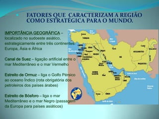 FATORES QUE  CARACTERIZAM A REGIÃO COMO ESTRATÉGICA PARA O MUNDO.IMPORTÂNCIA GEOGRÁFICA – localizado no sudoeste asiático, estrategicamente entre três continentes: Europa, Ásia e ÁfricaCanal de Suez – ligação artificial entre o mar Mediterrâneo e o mar VermelhoEstreito de Ormuz – liga o Golfo Pérsico ao oceano Índico (rota obrigatória dos petroleiros dos países árabes)Estreito de Bósforo – liga o mar Mediterrâneo e o mar Negro (passagem da Europa para países asiáticos)