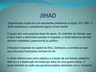 Apesar de pequeno, o Jihad é conhecido pela repercussão, em geral, dos seus atentados organizados, por vezes, em cooperação com o HamasO Jihad foi autor de vários atentados à bomba