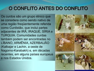 O CONFLITO ANTES DO CONFLITOOs curdos são um grupo étnico que se considera como sendo nativo de uma região freqüentemente referida como Curdistão, que inclui partes adjacentes de IRÃ, IRAQUE, SÍRIA e TURQUIA. Comunidades curdas também podem ser encontradas no LÍBANO, ARMÊNIA, AZERBAIJÃO (Kalbajar e Lachin, a oeste de Nagorno-Karabakh) e, em décadas recentes, em alguns países europeus e nos Estados Unidos.CAUSAS DOS CONFLITOSReligioso posse da terra - palestinos e curdospolítico/econômico- interesses internacionais