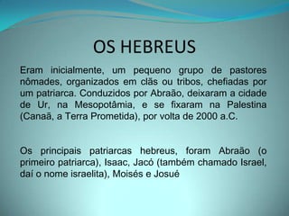OS HEBREUSEram inicialmente, um pequeno grupo de pastores nômades, organizados em clãs ou tribos, chefiadas por um patriarca. Conduzidos por Abraão, deixaram a cidade de Ur, na Mesopotâmia, e se fixaram na Palestina (Canaã, a Terra Prometida), por volta de 2000 a.C. Os principais patriarcas hebreus, foram Abraão (o primeiro patriarca), Isaac, Jacó (também chamado Israel, daí o nome israelita), Moisés e Josué