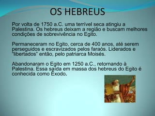 OS HEBREUSPor volta de 1750 a.C. uma terrível seca atingiu a Palestina. Os hebreus deixam a região e buscam melhores condições de sobrevivência no Egito. Permaneceram no Egito, cerca de 400 anos, até serem perseguidos e escravizados pelos faraós. Liderados e “libertados” então, pelo patriarca Moisés.Abandonaram o Egito em 1250 a.C., retornando à Palestina. Essa saída em massa dos hebreus do Egito é conhecida como Êxodo. 