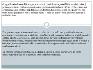 O significado dessas diferenças, entretanto, só foi alcançado (Weber enfatiza isso)
pelo capitalismo ocidental, com sua organização do trabalho. Com efeito, essa essa
organização em moldes capitalistas-ocidentais, tudo isso, ainda que possível, não
teria esse significado. Até o cálculo exato – base de tudo – só é possível pois há o
trabalho livre.
E argumenta que: da mesma forma, conheceu o mundo um grande número de
economias comunistas e socialistas: familiares, religiosas ou militares, socialismo de
Estado (Egito), cartéis, etc. Mas, apesar de ter havido em toda parte privilégios
urbanos de mercado, corporações e toda espécie de diferenças legais entre a cidade e
o campo, o conceito de cidadão e o conceito de burguesia não existiriam senão no
moderno ocidente.
Da mesma forma, inexistia,e só poderia inexistir mesmo o proletariado como
clase, porque inexistia o trabalho livre institucionalizado.
 